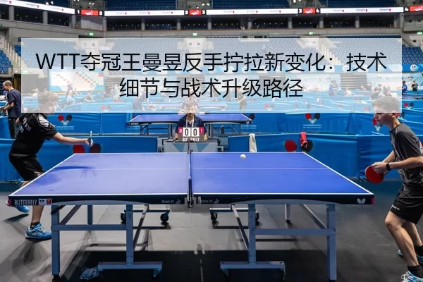 WTT夺冠王曼昱反手拧拉新变化：技术细节与战术升级路径